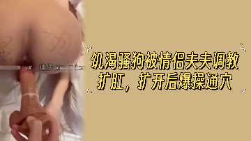 饥渴骚货遭情侣夫夫调教扩肛，粗暴爆操通穴高潮迭起